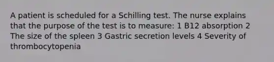 A patient is scheduled for a Schilling test. The nurse explains that the purpose of the test is to measure: 1 B12 absorption 2 The size of the spleen 3 Gastric secretion levels 4 Severity of thrombocytopenia