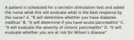 A patient is scheduled for a secretin stimulation test and asked the nurse what this will evaluate what is the best response by the nurse? A. "It will determine whether you have diabetes mellitus" B. "It will determine if you have acute pancreatitis" C. "It will evaluate the severity of chronic pancreatitis" D. "It will evaluate whether you are at risk for Wilson's disease"