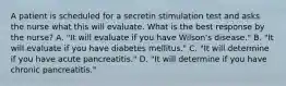 A patient is scheduled for a secretin stimulation test and asks the nurse what this will evaluate. What is the best response by the nurse? A. "It will evaluate if you have Wilson's disease." B. "It will evaluate if you have diabetes mellitus." C. "It will determine if you have acute pancreatitis." D. "It will determine if you have chronic pancreatitis."