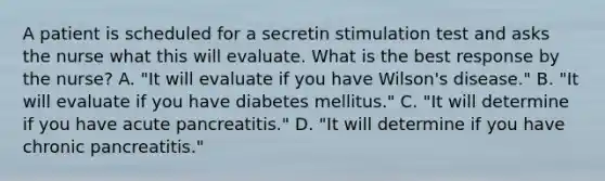 A patient is scheduled for a secretin stimulation test and asks the nurse what this will evaluate. What is the best response by the nurse? A. "It will evaluate if you have Wilson's disease." B. "It will evaluate if you have diabetes mellitus." C. "It will determine if you have acute pancreatitis." D. "It will determine if you have chronic pancreatitis."