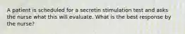 A patient is scheduled for a secretin stimulation test and asks the nurse what this will evaluate. What is the best response by the nurse?