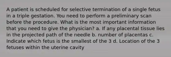 A patient is scheduled for selective termination of a single fetus in a triple gestation. You need to perform a preliminary scan before the procedure. What is the most important information that you need to give the physician? a. If any placental tissue lies in the projected path of the needle b. number of placentas c. Indicate which fetus is the smallest of the 3 d. Location of the 3 fetuses within the uterine cavity