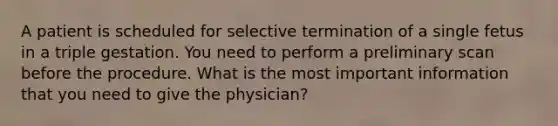 A patient is scheduled for selective termination of a single fetus in a triple gestation. You need to perform a preliminary scan before the procedure. What is the most important information that you need to give the physician?