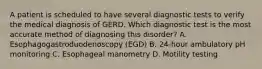 A patient is scheduled to have several diagnostic tests to verify the medical diagnosis of GERD. Which diagnostic test is the most accurate method of diagnosing this disorder? A. Esophagogastroduodenoscopy (EGD) B. 24-hour ambulatory pH monitoring C. Esophageal manometry D. Motility testing