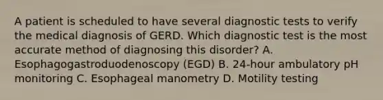 A patient is scheduled to have several diagnostic tests to verify the medical diagnosis of GERD. Which diagnostic test is the most accurate method of diagnosing this disorder? A. Esophagogastroduodenoscopy (EGD) B. 24-hour ambulatory pH monitoring C. Esophageal manometry D. Motility testing