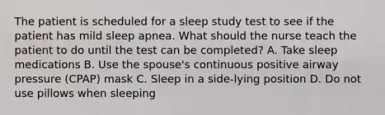 The patient is scheduled for a sleep study test to see if the patient has mild sleep apnea. What should the nurse teach the patient to do until the test can be completed? A. Take sleep medications B. Use the spouse's continuous positive airway pressure (CPAP) mask C. Sleep in a side-lying position D. Do not use pillows when sleeping