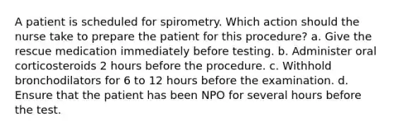 A patient is scheduled for spirometry. Which action should the nurse take to prepare the patient for this procedure? a. Give the rescue medication immediately before testing. b. Administer oral corticosteroids 2 hours before the procedure. c. Withhold bronchodilators for 6 to 12 hours before the examination. d. Ensure that the patient has been NPO for several hours before the test.