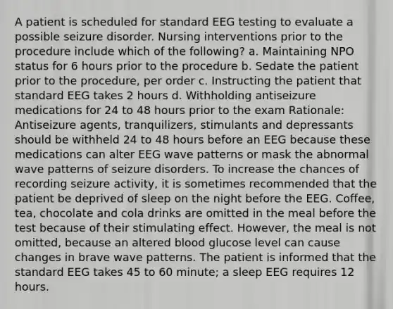 A patient is scheduled for standard EEG testing to evaluate a possible seizure disorder. Nursing interventions prior to the procedure include which of the following? a. Maintaining NPO status for 6 hours prior to the procedure b. Sedate the patient prior to the procedure, per order c. Instructing the patient that standard EEG takes 2 hours d. Withholding antiseizure medications for 24 to 48 hours prior to the exam Rationale: Antiseizure agents, tranquilizers, stimulants and depressants should be withheld 24 to 48 hours before an EEG because these medications can alter EEG wave patterns or mask the abnormal wave patterns of seizure disorders. To increase the chances of recording seizure activity, it is sometimes recommended that the patient be deprived of sleep on the night before the EEG. Coffee, tea, chocolate and cola drinks are omitted in the meal before the test because of their stimulating effect. However, the meal is not omitted, because an altered blood glucose level can cause changes in brave wave patterns. The patient is informed that the standard EEG takes 45 to 60 minute; a sleep EEG requires 12 hours.