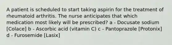 A patient is scheduled to start taking aspirin for the treatment of rheumatoid arthritis. The nurse anticipates that which medication most likely will be prescribed? a - Docusate sodium [Colace] b - Ascorbic acid (vitamin C) c - Pantoprazole [Protonix] d - Furosemide [Lasix]