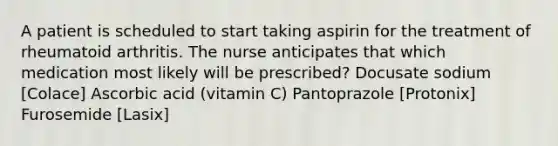 A patient is scheduled to start taking aspirin for the treatment of rheumatoid arthritis. The nurse anticipates that which medication most likely will be prescribed? Docusate sodium [Colace] Ascorbic acid (vitamin C) Pantoprazole [Protonix] Furosemide [Lasix]