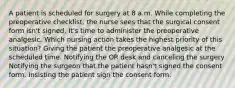 A patient is scheduled for surgery at 8 a.m. While completing the preoperative checklist, the nurse sees that the surgical consent form isn't signed. It's time to administer the preoperative analgesic. Which nursing action takes the highest priority of this situation? Giving the patient the preoperative analgesic at the scheduled time. Notifying the OR desk and canceling the surgery Notifying the surgeon that the patient hasn't signed the consent form. Insisting the patient sign the consent form.