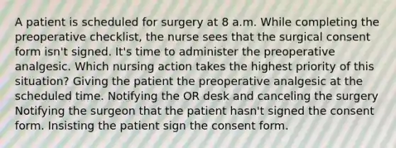 A patient is scheduled for surgery at 8 a.m. While completing the preoperative checklist, the nurse sees that the surgical consent form isn't signed. It's time to administer the preoperative analgesic. Which nursing action takes the highest priority of this situation? Giving the patient the preoperative analgesic at the scheduled time. Notifying the OR desk and canceling the surgery Notifying the surgeon that the patient hasn't signed the consent form. Insisting the patient sign the consent form.