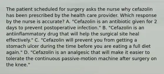 The patient scheduled for surgery asks the nurse why cefazolin has been prescribed by the health care provider. Which response by the nurse is accurate? A. "Cefazolin is an antibiotic given for 2 days to prevent postoperative infection." B. "Cefazolin is an antiinflammatory drug that will help the surgical site heal effectively." C. "Cefazolin will prevent you from getting a stomach ulcer during the time before you are eating a full diet again." D. "Cefazolin is an analgesic that will make it easier to tolerate the continuous passive-motion machine after surgery on the knee."