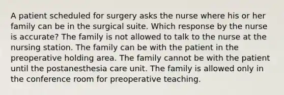 A patient scheduled for surgery asks the nurse where his or her family can be in the surgical suite. Which response by the nurse is accurate? The family is not allowed to talk to the nurse at the nursing station. The family can be with the patient in the preoperative holding area. The family cannot be with the patient until the postanesthesia care unit. The family is allowed only in the conference room for preoperative teaching.