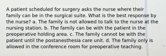 A patient scheduled for surgery asks the nurse where their family can be in the surgical suite. What is the best response by the nurse? a. The family is not allowed to talk to the nurse at the nursing station. b. The family can be with the patient in the preoperative holding area. c. The family cannot be with the patient until the postanesthesia care unit. d. The family only is allowed in the conference room for preoperative teaching.