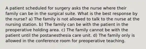 A patient scheduled for surgery asks the nurse where their family can be in the surgical suite. What is the best response by the nurse? a) The family is not allowed to talk to the nurse at the nursing station. b) The family can be with the patient in the preoperative holding area. c) The family cannot be with the patient until the postanesthesia care unit. d) The family only is allowed in the conference room for preoperative teaching.