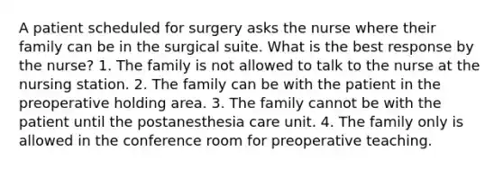 A patient scheduled for surgery asks the nurse where their family can be in the surgical suite. What is the best response by the nurse? 1. The family is not allowed to talk to the nurse at the nursing station. 2. The family can be with the patient in the preoperative holding area. 3. The family cannot be with the patient until the postanesthesia care unit. 4. The family only is allowed in the conference room for preoperative teaching.