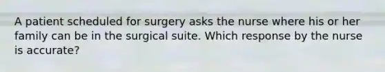 A patient scheduled for surgery asks the nurse where his or her family can be in the surgical suite. Which response by the nurse is accurate?