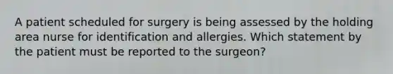 A patient scheduled for surgery is being assessed by the holding area nurse for identification and allergies. Which statement by the patient must be reported to the surgeon?