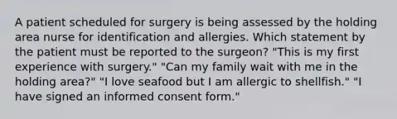 A patient scheduled for surgery is being assessed by the holding area nurse for identification and allergies. Which statement by the patient must be reported to the surgeon? "This is my first experience with surgery." "Can my family wait with me in the holding area?" "I love seafood but I am allergic to shellfish." "I have signed an informed consent form."