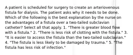 A patient is scheduled for surgery to create an arteriovenous fistula for dialysis. The patient asks why it needs to be done. Which of the following is the best explanation by the nurse on the advantages of a fistula over a two-tailed subclavian catheter? Select all that apply. 1. "There is greater blood flow with a fistula." 2. "There is less risk of clotting with the fistula." 3. "It is easier to access the fistula than the two-tailed subclavian." 4. "The fistula is less likely to be damaged by trauma." 5. "The fistula has less risk of infection."