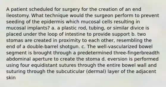 A patient scheduled for surgery for the creation of an end ileostomy. What technique would the surgeon perform to prevent seeding of the epidermis which mucosal cells resulting in mucosal implants? a. a plastic rod, tubing, or similar divice is placed under the loop of intestine to provide support b. two stomas are created in proximity to each other, resembling the end of a double-barrel shotgun. c. The well-vascularized bowel segment is brought through a predetermined three-fingerbreadth abdominal aperture to create the stoma d. eversion is performed using four equidistant sutures through the entire bowel wall and suturing through the subcuticular (dermal) layer of the adjacent skin