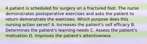 A patient is scheduled for surgery on a fractured foot. The nurse demonstrates postoperative exercises and asks the patient to return demonstrate the exercises. Which purpose does this nursing action serve? A. Increases the patient's self efficacy B. Determines the patient's learning needs C. Assess the patient's motivation D. Improves the patient's attentiveness