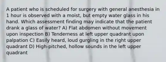 A patient who is scheduled for surgery with general anesthesia in 1 hour is observed with a moist, but empty water glass in his hand. Which assessment finding may indicate that the patient drank a glass of water? A) Flat abdomen without movement upon inspection B) Tenderness at left upper quadrant upon palpation C) Easily heard, loud gurgling in the right upper quadrant D) High-pitched, hollow sounds in the left upper quadrant