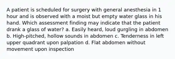 A patient is scheduled for surgery with general anesthesia in 1 hour and is observed with a moist but empty water glass in his hand. Which assessment finding may indicate that the patient drank a glass of water? a. Easily heard, loud gurgling in abdomen b. High-pitched, hollow sounds in abdomen c. Tenderness in left upper quadrant upon palpation d. Flat abdomen without movement upon inspection