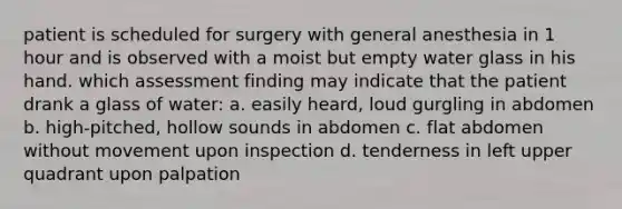 patient is scheduled for surgery with general anesthesia in 1 hour and is observed with a moist but empty water glass in his hand. which assessment finding may indicate that the patient drank a glass of water: a. easily heard, loud gurgling in abdomen b. high-pitched, hollow sounds in abdomen c. flat abdomen without movement upon inspection d. tenderness in left upper quadrant upon palpation