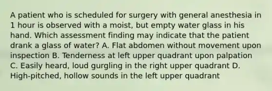 A patient who is scheduled for surgery with general anesthesia in 1 hour is observed with a moist, but empty water glass in his hand. Which assessment finding may indicate that the patient drank a glass of water? A. Flat abdomen without movement upon inspection B. Tenderness at left upper quadrant upon palpation C. Easily heard, loud gurgling in the right upper quadrant D. High-pitched, hollow sounds in the left upper quadrant