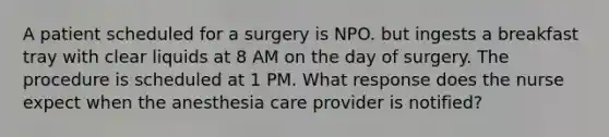 A patient scheduled for a surgery is NPO. but ingests a breakfast tray with clear liquids at 8 AM on the day of surgery. The procedure is scheduled at 1 PM. What response does the nurse expect when the anesthesia care provider is notified?