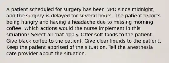 A patient scheduled for surgery has been NPO since midnight, and the surgery is delayed for several hours. The patient reports being hungry and having a headache due to missing morning coffee. Which actions would the nurse implement in this situation? Select all that apply. Offer soft foods to the patient. Give black coffee to the patient. Give clear liquids to the patient. Keep the patient apprised of the situation. Tell the anesthesia care provider about the situation.