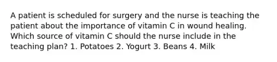 A patient is scheduled for surgery and the nurse is teaching the patient about the importance of vitamin C in wound healing. Which source of vitamin C should the nurse include in the teaching plan? 1. Potatoes 2. Yogurt 3. Beans 4. Milk