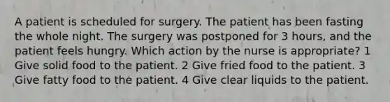 A patient is scheduled for surgery. The patient has been fasting the whole night. The surgery was postponed for 3 hours, and the patient feels hungry. Which action by the nurse is appropriate? 1 Give solid food to the patient. 2 Give fried food to the patient. 3 Give fatty food to the patient. 4 Give clear liquids to the patient.