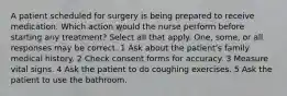 A patient scheduled for surgery is being prepared to receive medication. Which action would the nurse perform before starting any treatment? Select all that apply. One, some, or all responses may be correct. 1 Ask about the patient's family medical history. 2 Check consent forms for accuracy. 3 Measure vital signs. 4 Ask the patient to do coughing exercises. 5 Ask the patient to use the bathroom.