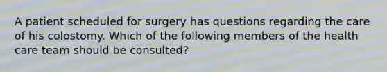 A patient scheduled for surgery has questions regarding the care of his colostomy. Which of the following members of the health care team should be consulted?