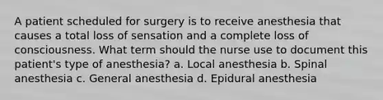 A patient scheduled for surgery is to receive anesthesia that causes a total loss of sensation and a complete loss of consciousness. What term should the nurse use to document this patient's type of anesthesia? a. Local anesthesia b. Spinal anesthesia c. General anesthesia d. Epidural anesthesia