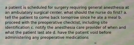 a patient is scheduled for surgery requiring general anesthesia at an ambulatory surgical center. what should the nurse do first? a. tell the patient to come back tomorrow since he ate a meal b. proceed with the preoperative checklist, including site identification c. notify the anesthesia care provider of when and what the patient last ate d. have the patient void before administering any preoperative medications