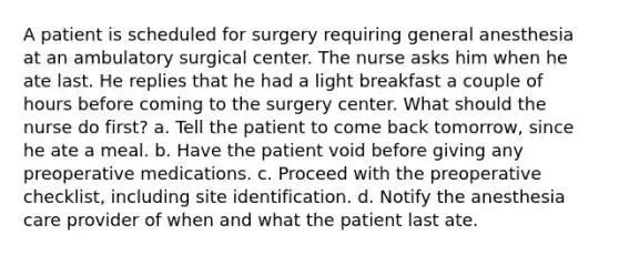 A patient is scheduled for surgery requiring general anesthesia at an ambulatory surgical center. The nurse asks him when he ate last. He replies that he had a light breakfast a couple of hours before coming to the surgery center. What should the nurse do first? a. Tell the patient to come back tomorrow, since he ate a meal. b. Have the patient void before giving any preoperative medications. c. Proceed with the preoperative checklist, including site identification. d. Notify the anesthesia care provider of when and what the patient last ate.