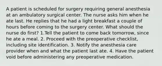 A patient is scheduled for surgery requiring general anesthesia at an ambulatory surgical center. The nurse asks him when he ate last. He replies that he had a light breakfast a couple of hours before coming to the surgery center. What should the nurse do first? 1.Tell the patient to come back tomorrow, since he ate a meal. 2. Proceed with the preoperative checklist, including site identification. 3. Notify the anesthesia care provider when and what the patient last ate. 4. Have the patient void before administering any preoperative medication.