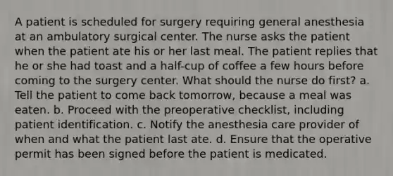 A patient is scheduled for surgery requiring general anesthesia at an ambulatory surgical center. The nurse asks the patient when the patient ate his or her last meal. The patient replies that he or she had toast and a half-cup of coffee a few hours before coming to the surgery center. What should the nurse do first? a. Tell the patient to come back tomorrow, because a meal was eaten. b. Proceed with the preoperative checklist, including patient identification. c. Notify the anesthesia care provider of when and what the patient last ate. d. Ensure that the operative permit has been signed before the patient is medicated.