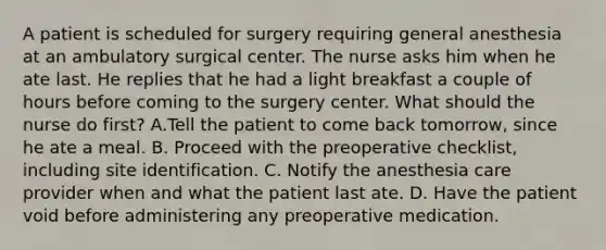 A patient is scheduled for surgery requiring general anesthesia at an ambulatory surgical center. The nurse asks him when he ate last. He replies that he had a light breakfast a couple of hours before coming to the surgery center. What should the nurse do first? A.Tell the patient to come back tomorrow, since he ate a meal. B. Proceed with the preoperative checklist, including site identification. C. Notify the anesthesia care provider when and what the patient last ate. D. Have the patient void before administering any preoperative medication.