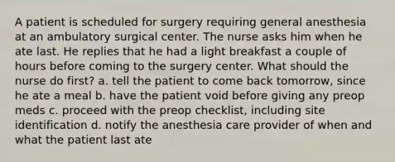 A patient is scheduled for surgery requiring general anesthesia at an ambulatory surgical center. The nurse asks him when he ate last. He replies that he had a light breakfast a couple of hours before coming to the surgery center. What should the nurse do first? a. tell the patient to come back tomorrow, since he ate a meal b. have the patient void before giving any preop meds c. proceed with the preop checklist, including site identification d. notify the anesthesia care provider of when and what the patient last ate