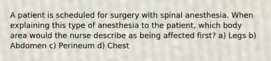 A patient is scheduled for surgery with spinal anesthesia. When explaining this type of anesthesia to the patient, which body area would the nurse describe as being affected first? a) Legs b) Abdomen c) Perineum d) Chest