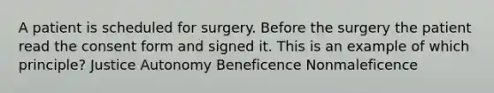 A patient is scheduled for surgery. Before the surgery the patient read the consent form and signed it. This is an example of which principle? Justice Autonomy Beneficence Nonmaleficence