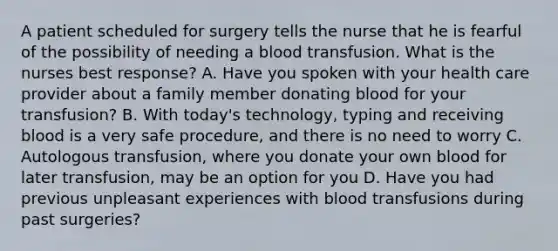 A patient scheduled for surgery tells the nurse that he is fearful of the possibility of needing a blood transfusion. What is the nurses best response? A. Have you spoken with your health care provider about a family member donating blood for your transfusion? B. With today's technology, typing and receiving blood is a very safe procedure, and there is no need to worry C. Autologous transfusion, where you donate your own blood for later transfusion, may be an option for you D. Have you had previous unpleasant experiences with blood transfusions during past surgeries?