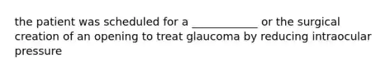 the patient was scheduled for a ____________ or the surgical creation of an opening to treat glaucoma by reducing intraocular pressure