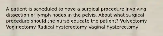 A patient is scheduled to have a surgical procedure involving dissection of lymph nodes in the pelvis. About what surgical procedure should the nurse educate the patient? Vulvectomy Vaginectomy Radical hysterectomy Vaginal hysterectomy