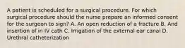 A patient is scheduled for a surgical procedure. For which surgical procedure should the nurse prepare an informed consent for the surgeon to sign? A. An open reduction of a fracture B. And insertion of in IV cath C. Irrigation of the external ear canal D. Urethral catheterization